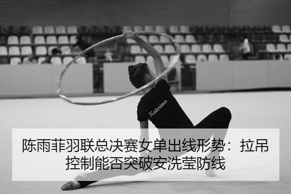 陈雨菲羽联总决赛女单出线形势：拉吊控制能否突破安洗莹防线